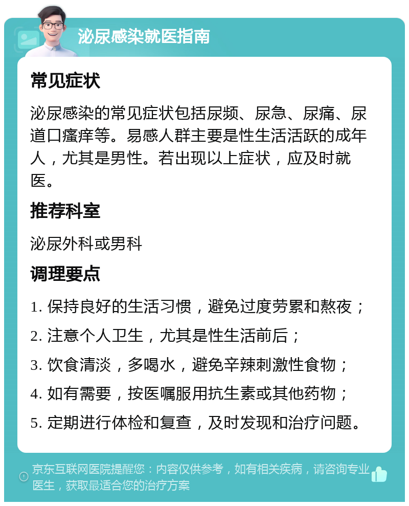 泌尿感染就医指南 常见症状 泌尿感染的常见症状包括尿频、尿急、尿痛、尿道口瘙痒等。易感人群主要是性生活活跃的成年人，尤其是男性。若出现以上症状，应及时就医。 推荐科室 泌尿外科或男科 调理要点 1. 保持良好的生活习惯，避免过度劳累和熬夜； 2. 注意个人卫生，尤其是性生活前后； 3. 饮食清淡，多喝水，避免辛辣刺激性食物； 4. 如有需要，按医嘱服用抗生素或其他药物； 5. 定期进行体检和复查，及时发现和治疗问题。