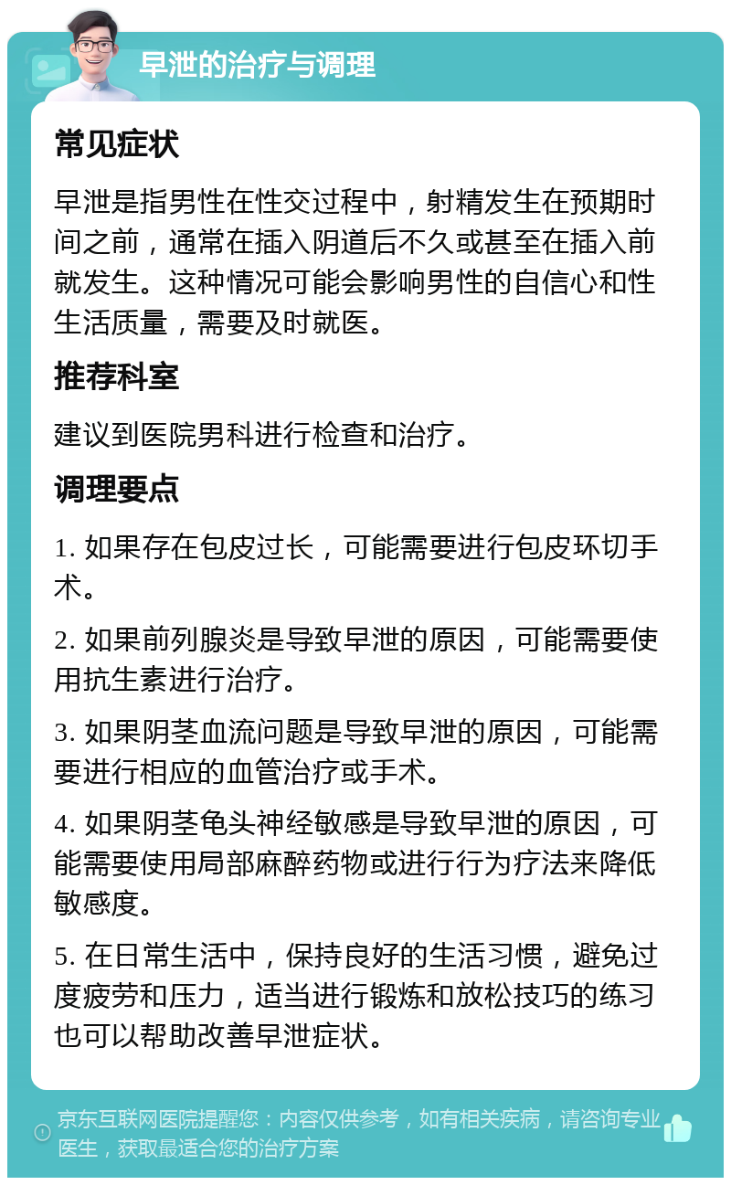 早泄的治疗与调理 常见症状 早泄是指男性在性交过程中，射精发生在预期时间之前，通常在插入阴道后不久或甚至在插入前就发生。这种情况可能会影响男性的自信心和性生活质量，需要及时就医。 推荐科室 建议到医院男科进行检查和治疗。 调理要点 1. 如果存在包皮过长，可能需要进行包皮环切手术。 2. 如果前列腺炎是导致早泄的原因，可能需要使用抗生素进行治疗。 3. 如果阴茎血流问题是导致早泄的原因，可能需要进行相应的血管治疗或手术。 4. 如果阴茎龟头神经敏感是导致早泄的原因，可能需要使用局部麻醉药物或进行行为疗法来降低敏感度。 5. 在日常生活中，保持良好的生活习惯，避免过度疲劳和压力，适当进行锻炼和放松技巧的练习也可以帮助改善早泄症状。