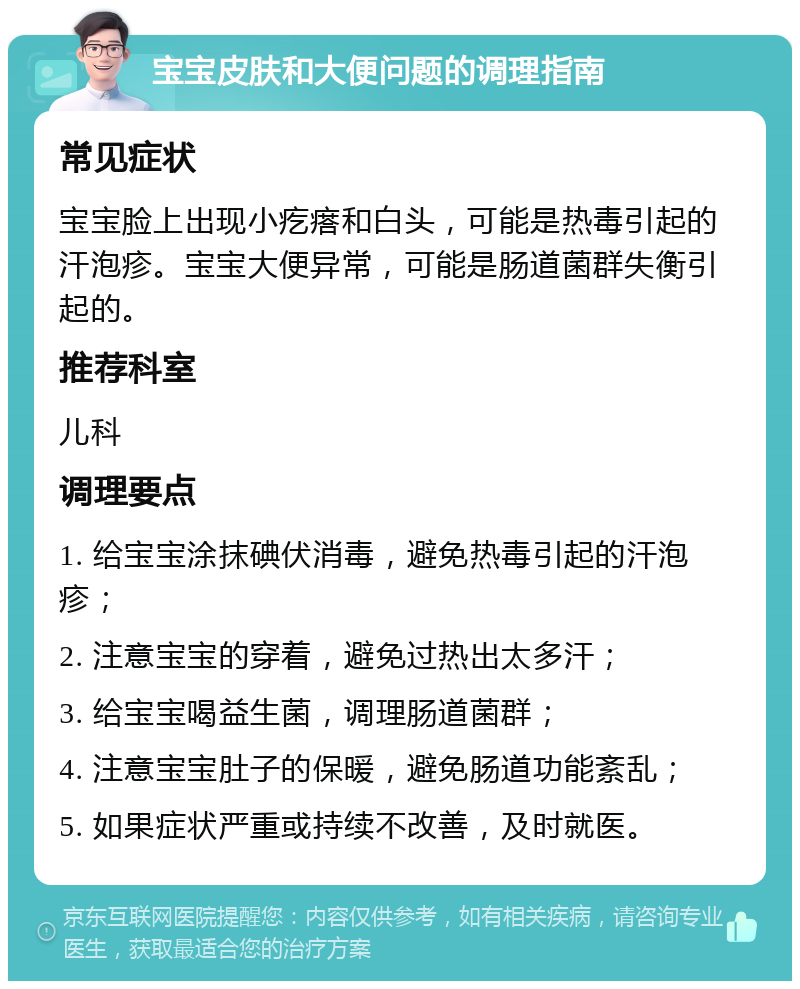 宝宝皮肤和大便问题的调理指南 常见症状 宝宝脸上出现小疙瘩和白头，可能是热毒引起的汗泡疹。宝宝大便异常，可能是肠道菌群失衡引起的。 推荐科室 儿科 调理要点 1. 给宝宝涂抹碘伏消毒，避免热毒引起的汗泡疹； 2. 注意宝宝的穿着，避免过热出太多汗； 3. 给宝宝喝益生菌，调理肠道菌群； 4. 注意宝宝肚子的保暖，避免肠道功能紊乱； 5. 如果症状严重或持续不改善，及时就医。