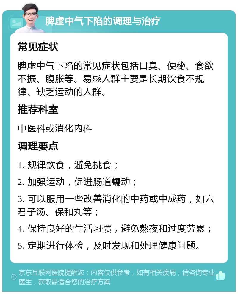 脾虚中气下陷的调理与治疗 常见症状 脾虚中气下陷的常见症状包括口臭、便秘、食欲不振、腹胀等。易感人群主要是长期饮食不规律、缺乏运动的人群。 推荐科室 中医科或消化内科 调理要点 1. 规律饮食，避免挑食； 2. 加强运动，促进肠道蠕动； 3. 可以服用一些改善消化的中药或中成药，如六君子汤、保和丸等； 4. 保持良好的生活习惯，避免熬夜和过度劳累； 5. 定期进行体检，及时发现和处理健康问题。