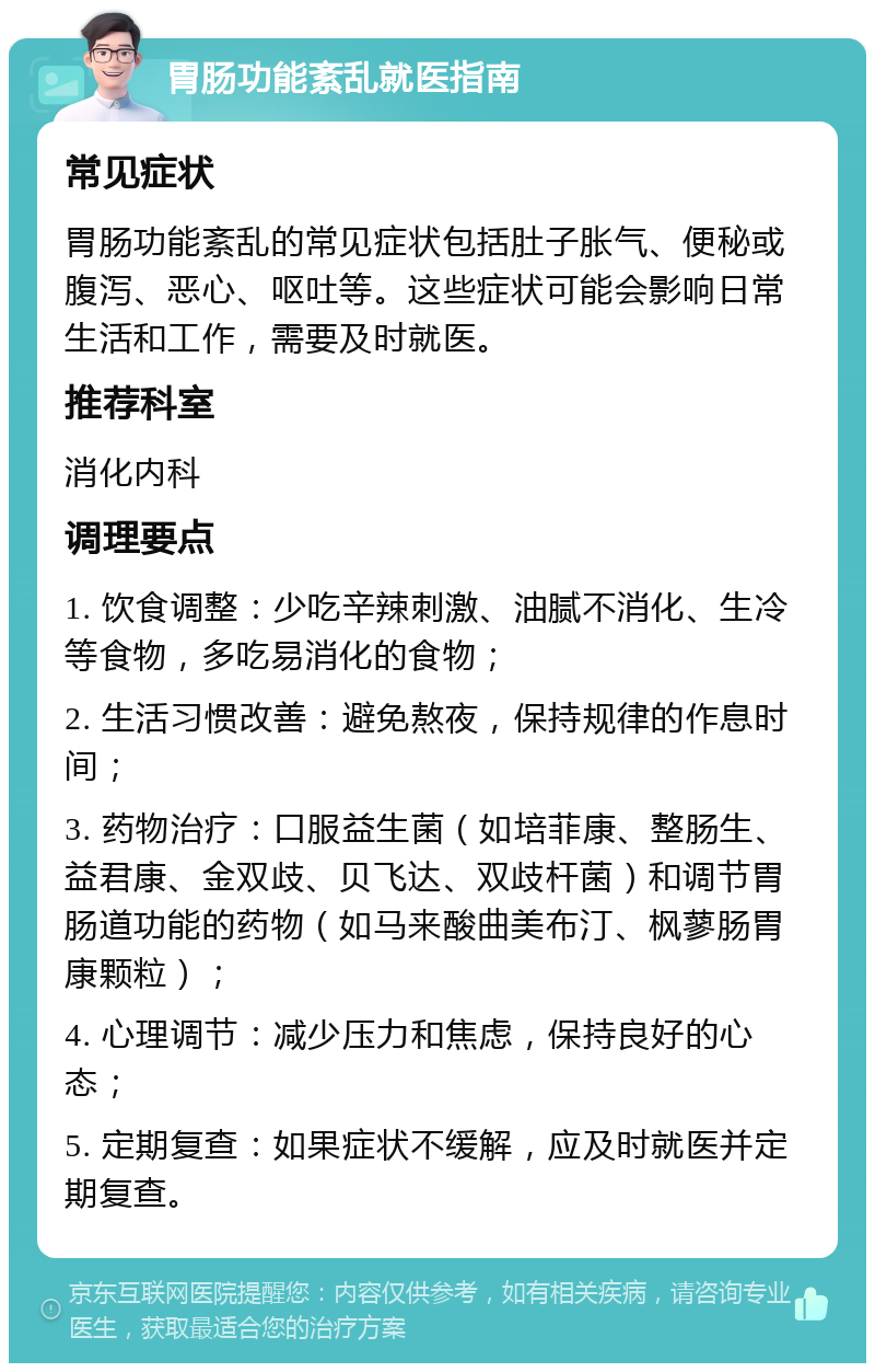 胃肠功能紊乱就医指南 常见症状 胃肠功能紊乱的常见症状包括肚子胀气、便秘或腹泻、恶心、呕吐等。这些症状可能会影响日常生活和工作，需要及时就医。 推荐科室 消化内科 调理要点 1. 饮食调整：少吃辛辣刺激、油腻不消化、生冷等食物，多吃易消化的食物； 2. 生活习惯改善：避免熬夜，保持规律的作息时间； 3. 药物治疗：口服益生菌（如培菲康、整肠生、益君康、金双歧、贝飞达、双歧杆菌）和调节胃肠道功能的药物（如马来酸曲美布汀、枫蓼肠胃康颗粒）； 4. 心理调节：减少压力和焦虑，保持良好的心态； 5. 定期复查：如果症状不缓解，应及时就医并定期复查。