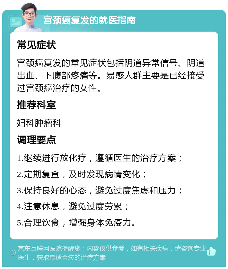 宫颈癌复发的就医指南 常见症状 宫颈癌复发的常见症状包括阴道异常信号、阴道出血、下腹部疼痛等。易感人群主要是已经接受过宫颈癌治疗的女性。 推荐科室 妇科肿瘤科 调理要点 1.继续进行放化疗，遵循医生的治疗方案； 2.定期复查，及时发现病情变化； 3.保持良好的心态，避免过度焦虑和压力； 4.注意休息，避免过度劳累； 5.合理饮食，增强身体免疫力。