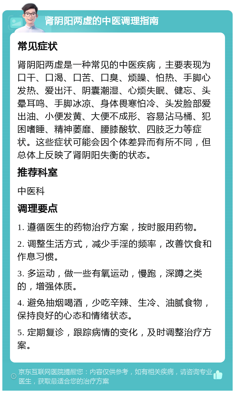 肾阴阳两虚的中医调理指南 常见症状 肾阴阳两虚是一种常见的中医疾病，主要表现为口干、口渴、口苦、口臭、烦躁、怕热、手脚心发热、爱出汗、阴囊潮湿、心烦失眠、健忘、头晕耳鸣、手脚冰凉、身体畏寒怕冷、头发脸部爱出油、小便发黄、大便不成形、容易沾马桶、犯困嗜睡、精神萎靡、腰膝酸软、四肢乏力等症状。这些症状可能会因个体差异而有所不同，但总体上反映了肾阴阳失衡的状态。 推荐科室 中医科 调理要点 1. 遵循医生的药物治疗方案，按时服用药物。 2. 调整生活方式，减少手淫的频率，改善饮食和作息习惯。 3. 多运动，做一些有氧运动，慢跑，深蹲之类的，增强体质。 4. 避免抽烟喝酒，少吃辛辣、生冷、油腻食物，保持良好的心态和情绪状态。 5. 定期复诊，跟踪病情的变化，及时调整治疗方案。