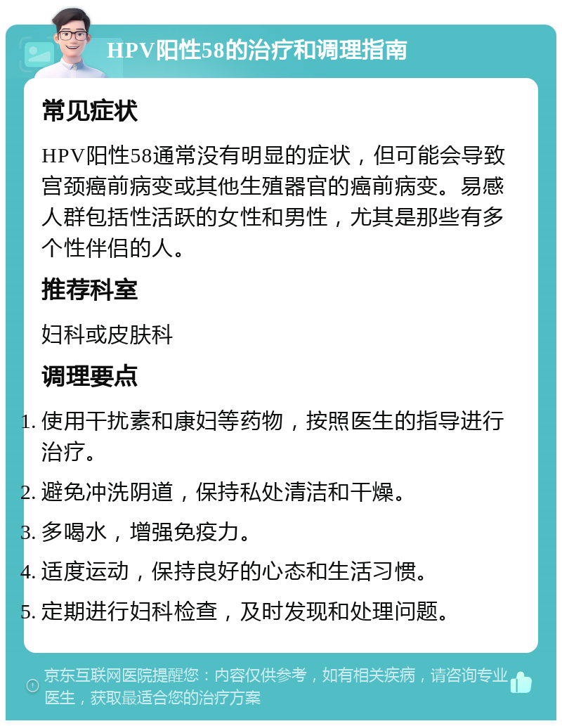 HPV阳性58的治疗和调理指南 常见症状 HPV阳性58通常没有明显的症状，但可能会导致宫颈癌前病变或其他生殖器官的癌前病变。易感人群包括性活跃的女性和男性，尤其是那些有多个性伴侣的人。 推荐科室 妇科或皮肤科 调理要点 使用干扰素和康妇等药物，按照医生的指导进行治疗。 避免冲洗阴道，保持私处清洁和干燥。 多喝水，增强免疫力。 适度运动，保持良好的心态和生活习惯。 定期进行妇科检查，及时发现和处理问题。