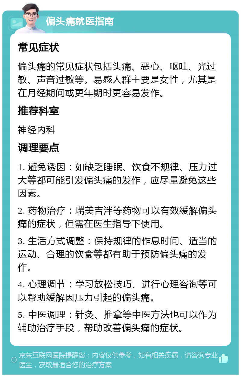 偏头痛就医指南 常见症状 偏头痛的常见症状包括头痛、恶心、呕吐、光过敏、声音过敏等。易感人群主要是女性，尤其是在月经期间或更年期时更容易发作。 推荐科室 神经内科 调理要点 1. 避免诱因：如缺乏睡眠、饮食不规律、压力过大等都可能引发偏头痛的发作，应尽量避免这些因素。 2. 药物治疗：瑞美吉泮等药物可以有效缓解偏头痛的症状，但需在医生指导下使用。 3. 生活方式调整：保持规律的作息时间、适当的运动、合理的饮食等都有助于预防偏头痛的发作。 4. 心理调节：学习放松技巧、进行心理咨询等可以帮助缓解因压力引起的偏头痛。 5. 中医调理：针灸、推拿等中医方法也可以作为辅助治疗手段，帮助改善偏头痛的症状。