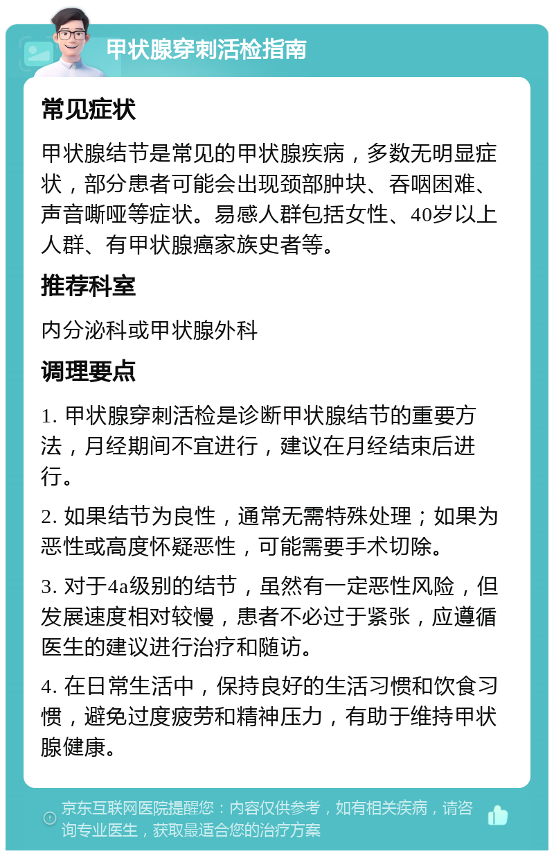 甲状腺穿刺活检指南 常见症状 甲状腺结节是常见的甲状腺疾病，多数无明显症状，部分患者可能会出现颈部肿块、吞咽困难、声音嘶哑等症状。易感人群包括女性、40岁以上人群、有甲状腺癌家族史者等。 推荐科室 内分泌科或甲状腺外科 调理要点 1. 甲状腺穿刺活检是诊断甲状腺结节的重要方法，月经期间不宜进行，建议在月经结束后进行。 2. 如果结节为良性，通常无需特殊处理；如果为恶性或高度怀疑恶性，可能需要手术切除。 3. 对于4a级别的结节，虽然有一定恶性风险，但发展速度相对较慢，患者不必过于紧张，应遵循医生的建议进行治疗和随访。 4. 在日常生活中，保持良好的生活习惯和饮食习惯，避免过度疲劳和精神压力，有助于维持甲状腺健康。