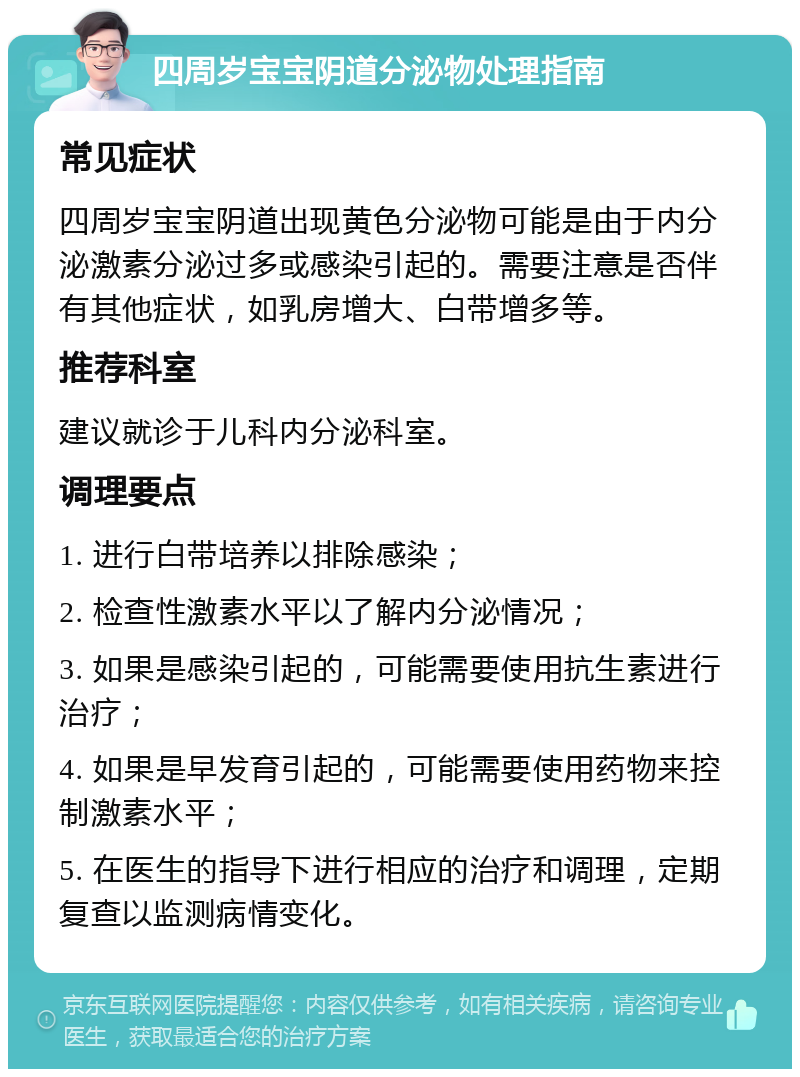 四周岁宝宝阴道分泌物处理指南 常见症状 四周岁宝宝阴道出现黄色分泌物可能是由于内分泌激素分泌过多或感染引起的。需要注意是否伴有其他症状，如乳房增大、白带增多等。 推荐科室 建议就诊于儿科内分泌科室。 调理要点 1. 进行白带培养以排除感染； 2. 检查性激素水平以了解内分泌情况； 3. 如果是感染引起的，可能需要使用抗生素进行治疗； 4. 如果是早发育引起的，可能需要使用药物来控制激素水平； 5. 在医生的指导下进行相应的治疗和调理，定期复查以监测病情变化。