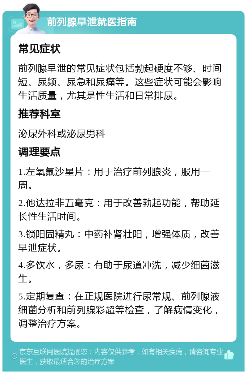 前列腺早泄就医指南 常见症状 前列腺早泄的常见症状包括勃起硬度不够、时间短、尿频、尿急和尿痛等。这些症状可能会影响生活质量，尤其是性生活和日常排尿。 推荐科室 泌尿外科或泌尿男科 调理要点 1.左氧氟沙星片：用于治疗前列腺炎，服用一周。 2.他达拉非五毫克：用于改善勃起功能，帮助延长性生活时间。 3.锁阳固精丸：中药补肾壮阳，增强体质，改善早泄症状。 4.多饮水，多尿：有助于尿道冲洗，减少细菌滋生。 5.定期复查：在正规医院进行尿常规、前列腺液细菌分析和前列腺彩超等检查，了解病情变化，调整治疗方案。