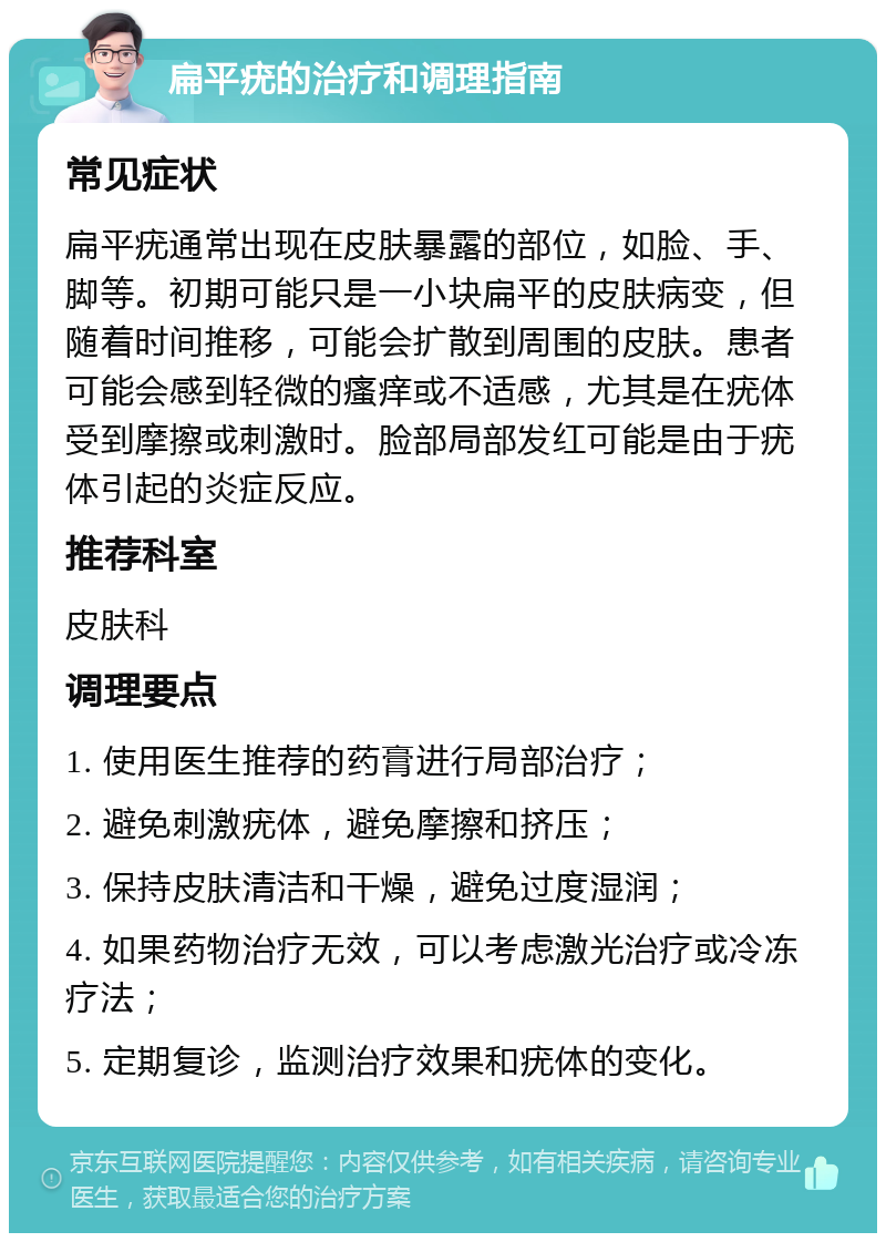 扁平疣的治疗和调理指南 常见症状 扁平疣通常出现在皮肤暴露的部位，如脸、手、脚等。初期可能只是一小块扁平的皮肤病变，但随着时间推移，可能会扩散到周围的皮肤。患者可能会感到轻微的瘙痒或不适感，尤其是在疣体受到摩擦或刺激时。脸部局部发红可能是由于疣体引起的炎症反应。 推荐科室 皮肤科 调理要点 1. 使用医生推荐的药膏进行局部治疗； 2. 避免刺激疣体，避免摩擦和挤压； 3. 保持皮肤清洁和干燥，避免过度湿润； 4. 如果药物治疗无效，可以考虑激光治疗或冷冻疗法； 5. 定期复诊，监测治疗效果和疣体的变化。