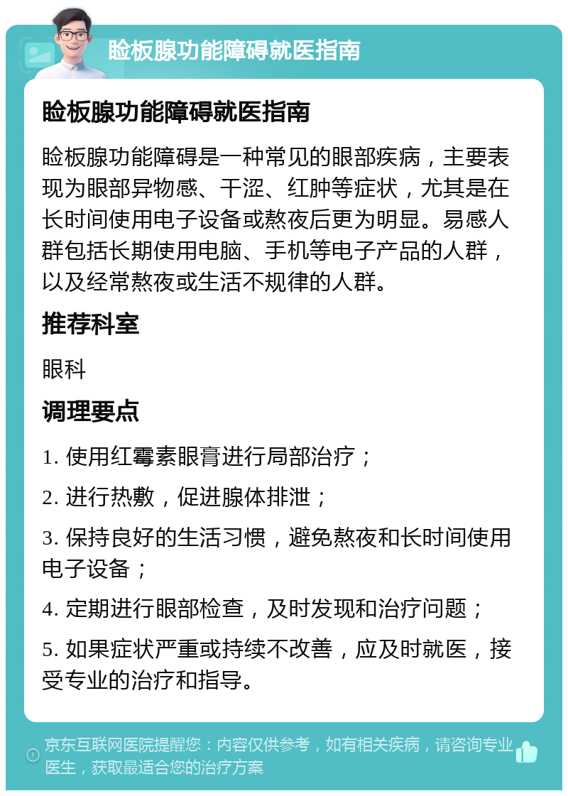 睑板腺功能障碍就医指南 睑板腺功能障碍就医指南 睑板腺功能障碍是一种常见的眼部疾病，主要表现为眼部异物感、干涩、红肿等症状，尤其是在长时间使用电子设备或熬夜后更为明显。易感人群包括长期使用电脑、手机等电子产品的人群，以及经常熬夜或生活不规律的人群。 推荐科室 眼科 调理要点 1. 使用红霉素眼膏进行局部治疗； 2. 进行热敷，促进腺体排泄； 3. 保持良好的生活习惯，避免熬夜和长时间使用电子设备； 4. 定期进行眼部检查，及时发现和治疗问题； 5. 如果症状严重或持续不改善，应及时就医，接受专业的治疗和指导。