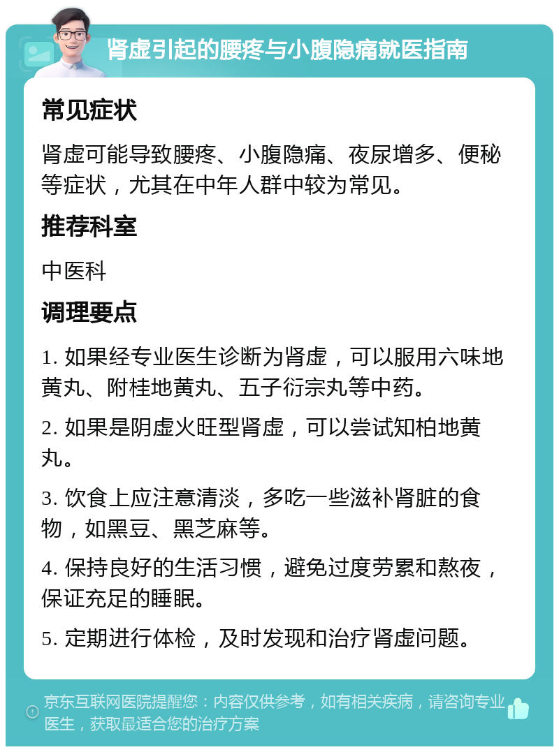 肾虚引起的腰疼与小腹隐痛就医指南 常见症状 肾虚可能导致腰疼、小腹隐痛、夜尿增多、便秘等症状，尤其在中年人群中较为常见。 推荐科室 中医科 调理要点 1. 如果经专业医生诊断为肾虚，可以服用六味地黄丸、附桂地黄丸、五子衍宗丸等中药。 2. 如果是阴虚火旺型肾虚，可以尝试知柏地黄丸。 3. 饮食上应注意清淡，多吃一些滋补肾脏的食物，如黑豆、黑芝麻等。 4. 保持良好的生活习惯，避免过度劳累和熬夜，保证充足的睡眠。 5. 定期进行体检，及时发现和治疗肾虚问题。