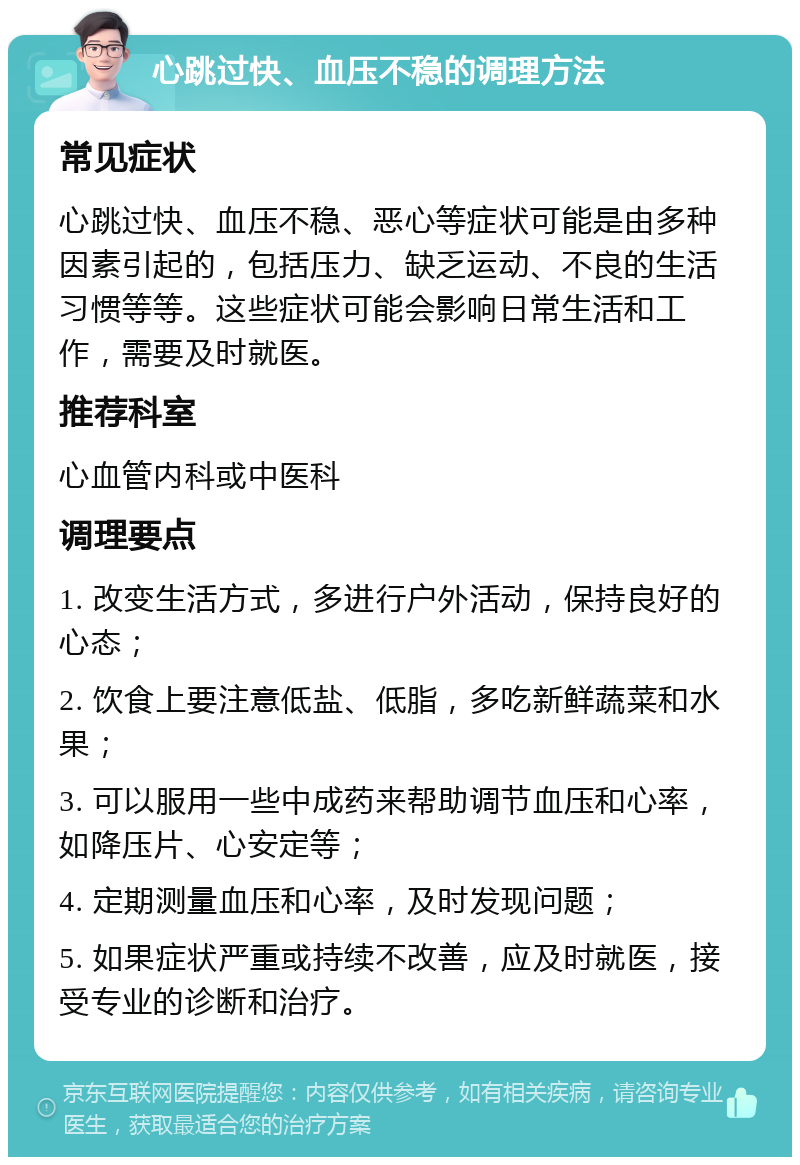 心跳过快、血压不稳的调理方法 常见症状 心跳过快、血压不稳、恶心等症状可能是由多种因素引起的，包括压力、缺乏运动、不良的生活习惯等等。这些症状可能会影响日常生活和工作，需要及时就医。 推荐科室 心血管内科或中医科 调理要点 1. 改变生活方式，多进行户外活动，保持良好的心态； 2. 饮食上要注意低盐、低脂，多吃新鲜蔬菜和水果； 3. 可以服用一些中成药来帮助调节血压和心率，如降压片、心安定等； 4. 定期测量血压和心率，及时发现问题； 5. 如果症状严重或持续不改善，应及时就医，接受专业的诊断和治疗。