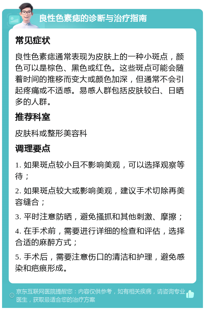 良性色素痣的诊断与治疗指南 常见症状 良性色素痣通常表现为皮肤上的一种小斑点，颜色可以是棕色、黑色或红色。这些斑点可能会随着时间的推移而变大或颜色加深，但通常不会引起疼痛或不适感。易感人群包括皮肤较白、日晒多的人群。 推荐科室 皮肤科或整形美容科 调理要点 1. 如果斑点较小且不影响美观，可以选择观察等待； 2. 如果斑点较大或影响美观，建议手术切除再美容缝合； 3. 平时注意防晒，避免搔抓和其他刺激、摩擦； 4. 在手术前，需要进行详细的检查和评估，选择合适的麻醉方式； 5. 手术后，需要注意伤口的清洁和护理，避免感染和疤痕形成。