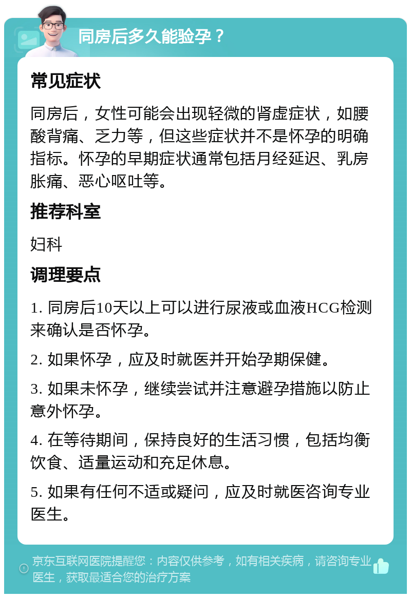 同房后多久能验孕？ 常见症状 同房后，女性可能会出现轻微的肾虚症状，如腰酸背痛、乏力等，但这些症状并不是怀孕的明确指标。怀孕的早期症状通常包括月经延迟、乳房胀痛、恶心呕吐等。 推荐科室 妇科 调理要点 1. 同房后10天以上可以进行尿液或血液HCG检测来确认是否怀孕。 2. 如果怀孕，应及时就医并开始孕期保健。 3. 如果未怀孕，继续尝试并注意避孕措施以防止意外怀孕。 4. 在等待期间，保持良好的生活习惯，包括均衡饮食、适量运动和充足休息。 5. 如果有任何不适或疑问，应及时就医咨询专业医生。