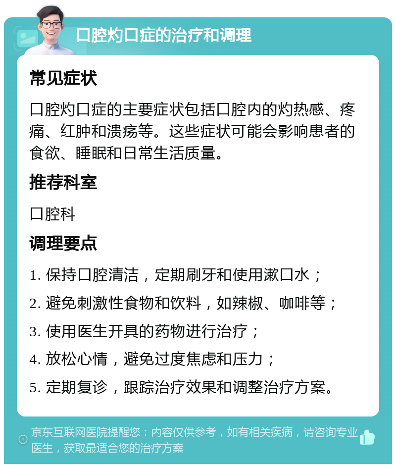 口腔灼口症的治疗和调理 常见症状 口腔灼口症的主要症状包括口腔内的灼热感、疼痛、红肿和溃疡等。这些症状可能会影响患者的食欲、睡眠和日常生活质量。 推荐科室 口腔科 调理要点 1. 保持口腔清洁，定期刷牙和使用漱口水； 2. 避免刺激性食物和饮料，如辣椒、咖啡等； 3. 使用医生开具的药物进行治疗； 4. 放松心情，避免过度焦虑和压力； 5. 定期复诊，跟踪治疗效果和调整治疗方案。