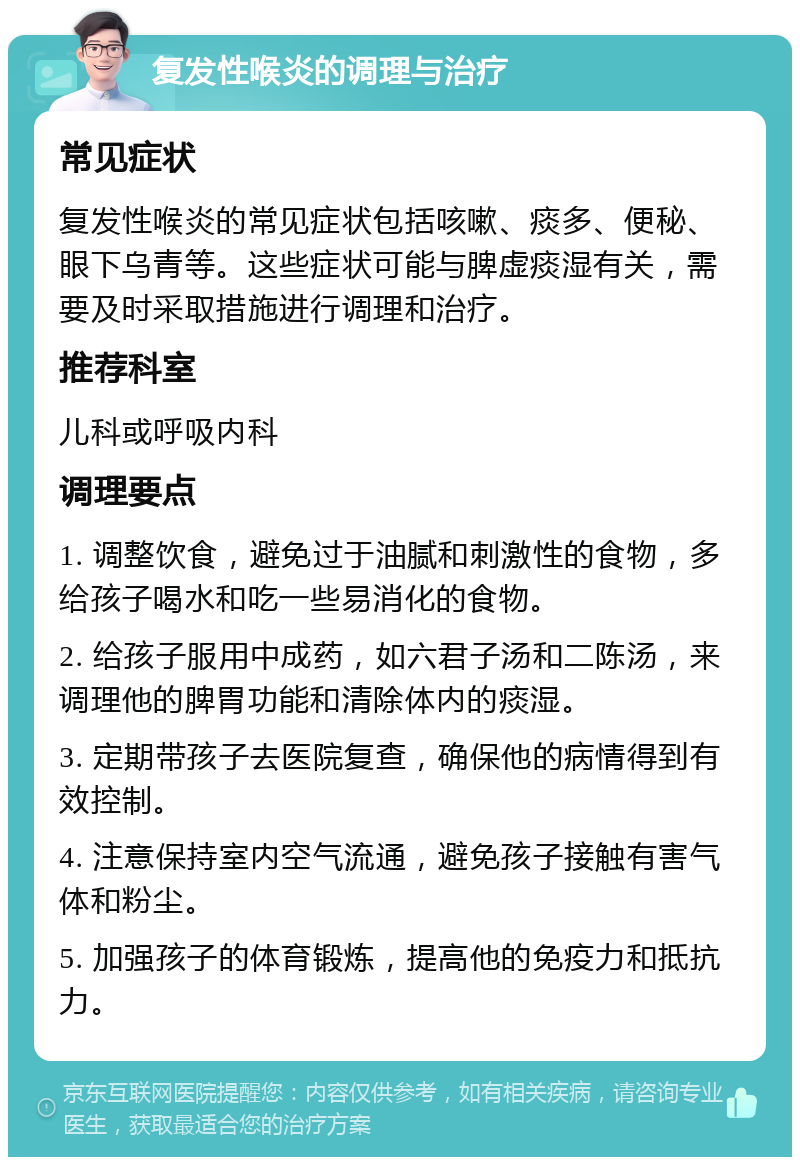 复发性喉炎的调理与治疗 常见症状 复发性喉炎的常见症状包括咳嗽、痰多、便秘、眼下乌青等。这些症状可能与脾虚痰湿有关，需要及时采取措施进行调理和治疗。 推荐科室 儿科或呼吸内科 调理要点 1. 调整饮食，避免过于油腻和刺激性的食物，多给孩子喝水和吃一些易消化的食物。 2. 给孩子服用中成药，如六君子汤和二陈汤，来调理他的脾胃功能和清除体内的痰湿。 3. 定期带孩子去医院复查，确保他的病情得到有效控制。 4. 注意保持室内空气流通，避免孩子接触有害气体和粉尘。 5. 加强孩子的体育锻炼，提高他的免疫力和抵抗力。