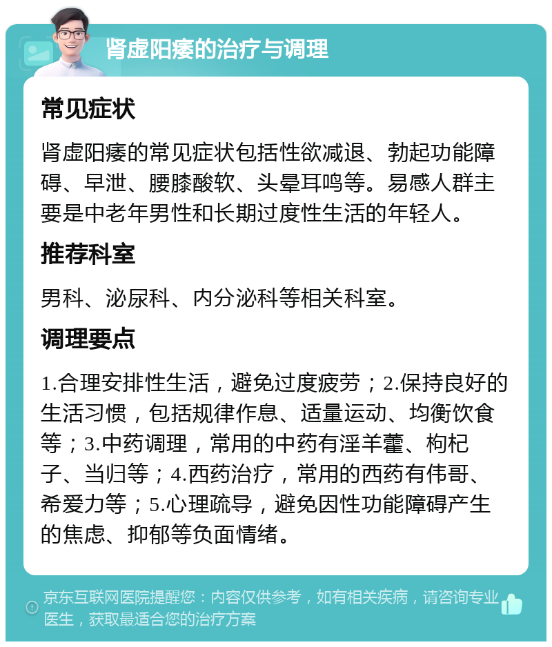 肾虚阳痿的治疗与调理 常见症状 肾虚阳痿的常见症状包括性欲减退、勃起功能障碍、早泄、腰膝酸软、头晕耳鸣等。易感人群主要是中老年男性和长期过度性生活的年轻人。 推荐科室 男科、泌尿科、内分泌科等相关科室。 调理要点 1.合理安排性生活，避免过度疲劳；2.保持良好的生活习惯，包括规律作息、适量运动、均衡饮食等；3.中药调理，常用的中药有淫羊藿、枸杞子、当归等；4.西药治疗，常用的西药有伟哥、希爱力等；5.心理疏导，避免因性功能障碍产生的焦虑、抑郁等负面情绪。