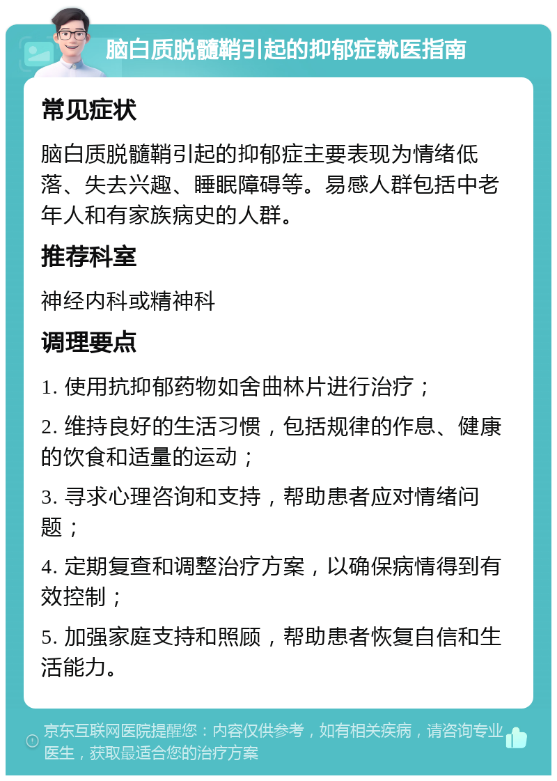 脑白质脱髓鞘引起的抑郁症就医指南 常见症状 脑白质脱髓鞘引起的抑郁症主要表现为情绪低落、失去兴趣、睡眠障碍等。易感人群包括中老年人和有家族病史的人群。 推荐科室 神经内科或精神科 调理要点 1. 使用抗抑郁药物如舍曲林片进行治疗； 2. 维持良好的生活习惯，包括规律的作息、健康的饮食和适量的运动； 3. 寻求心理咨询和支持，帮助患者应对情绪问题； 4. 定期复查和调整治疗方案，以确保病情得到有效控制； 5. 加强家庭支持和照顾，帮助患者恢复自信和生活能力。