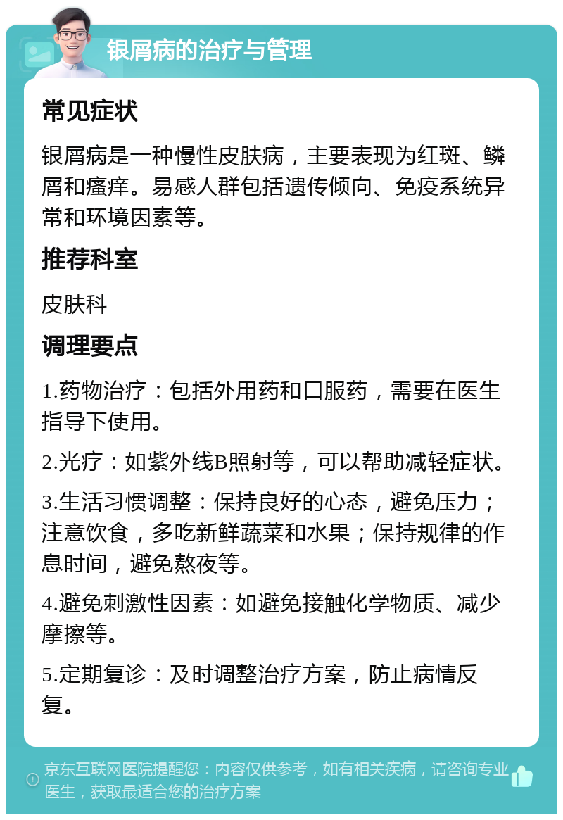 银屑病的治疗与管理 常见症状 银屑病是一种慢性皮肤病，主要表现为红斑、鳞屑和瘙痒。易感人群包括遗传倾向、免疫系统异常和环境因素等。 推荐科室 皮肤科 调理要点 1.药物治疗：包括外用药和口服药，需要在医生指导下使用。 2.光疗：如紫外线B照射等，可以帮助减轻症状。 3.生活习惯调整：保持良好的心态，避免压力；注意饮食，多吃新鲜蔬菜和水果；保持规律的作息时间，避免熬夜等。 4.避免刺激性因素：如避免接触化学物质、减少摩擦等。 5.定期复诊：及时调整治疗方案，防止病情反复。