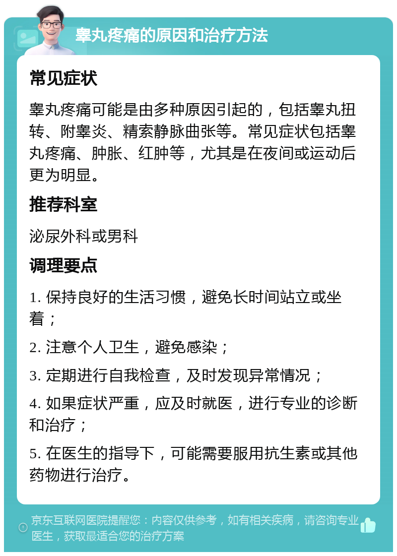 睾丸疼痛的原因和治疗方法 常见症状 睾丸疼痛可能是由多种原因引起的，包括睾丸扭转、附睾炎、精索静脉曲张等。常见症状包括睾丸疼痛、肿胀、红肿等，尤其是在夜间或运动后更为明显。 推荐科室 泌尿外科或男科 调理要点 1. 保持良好的生活习惯，避免长时间站立或坐着； 2. 注意个人卫生，避免感染； 3. 定期进行自我检查，及时发现异常情况； 4. 如果症状严重，应及时就医，进行专业的诊断和治疗； 5. 在医生的指导下，可能需要服用抗生素或其他药物进行治疗。