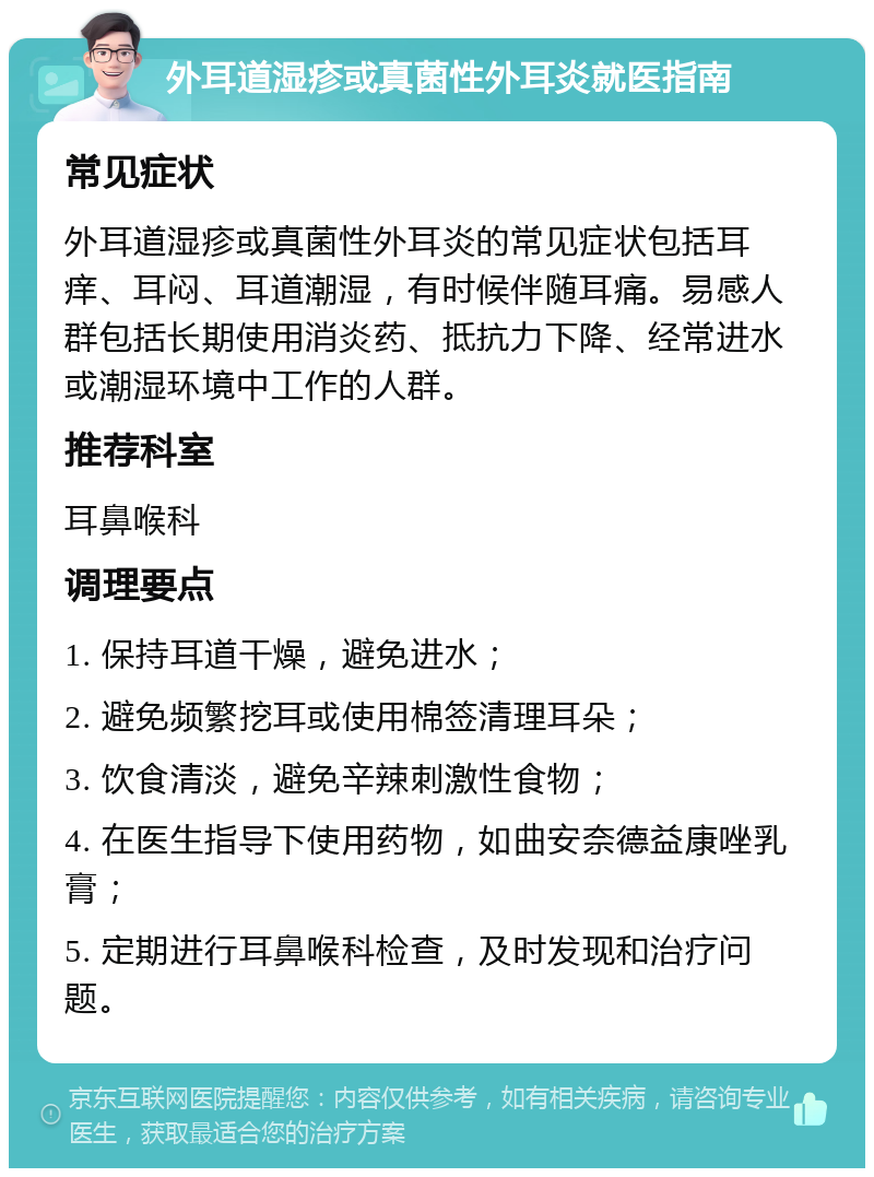 外耳道湿疹或真菌性外耳炎就医指南 常见症状 外耳道湿疹或真菌性外耳炎的常见症状包括耳痒、耳闷、耳道潮湿，有时候伴随耳痛。易感人群包括长期使用消炎药、抵抗力下降、经常进水或潮湿环境中工作的人群。 推荐科室 耳鼻喉科 调理要点 1. 保持耳道干燥，避免进水； 2. 避免频繁挖耳或使用棉签清理耳朵； 3. 饮食清淡，避免辛辣刺激性食物； 4. 在医生指导下使用药物，如曲安奈德益康唑乳膏； 5. 定期进行耳鼻喉科检查，及时发现和治疗问题。