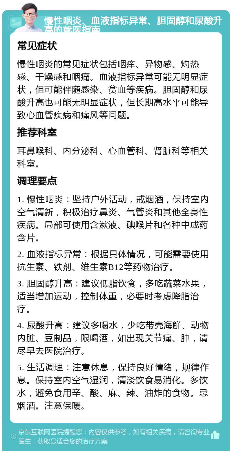 慢性咽炎、血液指标异常、胆固醇和尿酸升高的就医指南 常见症状 慢性咽炎的常见症状包括咽痒、异物感、灼热感、干燥感和咽痛。血液指标异常可能无明显症状，但可能伴随感染、贫血等疾病。胆固醇和尿酸升高也可能无明显症状，但长期高水平可能导致心血管疾病和痛风等问题。 推荐科室 耳鼻喉科、内分泌科、心血管科、肾脏科等相关科室。 调理要点 1. 慢性咽炎：坚持户外活动，戒烟酒，保持室内空气清新，积极治疗鼻炎、气管炎和其他全身性疾病。局部可使用含漱液、碘喉片和各种中成药含片。 2. 血液指标异常：根据具体情况，可能需要使用抗生素、铁剂、维生素B12等药物治疗。 3. 胆固醇升高：建议低脂饮食，多吃蔬菜水果，适当增加运动，控制体重，必要时考虑降脂治疗。 4. 尿酸升高：建议多喝水，少吃带壳海鲜、动物内脏、豆制品，限喝酒，如出现关节痛、肿，请尽早去医院治疗。 5. 生活调理：注意休息，保持良好情绪，规律作息。保持室内空气湿润，清淡饮食易消化。多饮水，避免食用辛、酸、麻、辣、油炸的食物。忌烟酒。注意保暖。