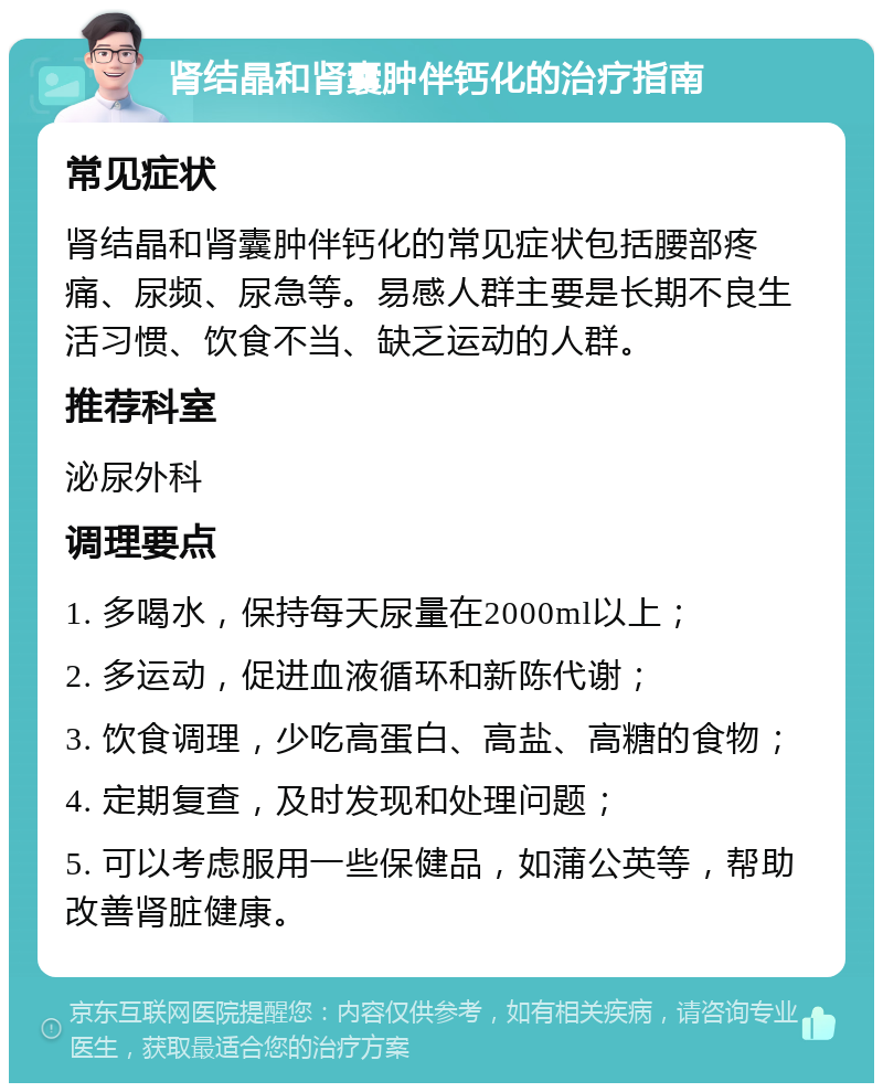 肾结晶和肾囊肿伴钙化的治疗指南 常见症状 肾结晶和肾囊肿伴钙化的常见症状包括腰部疼痛、尿频、尿急等。易感人群主要是长期不良生活习惯、饮食不当、缺乏运动的人群。 推荐科室 泌尿外科 调理要点 1. 多喝水，保持每天尿量在2000ml以上； 2. 多运动，促进血液循环和新陈代谢； 3. 饮食调理，少吃高蛋白、高盐、高糖的食物； 4. 定期复查，及时发现和处理问题； 5. 可以考虑服用一些保健品，如蒲公英等，帮助改善肾脏健康。