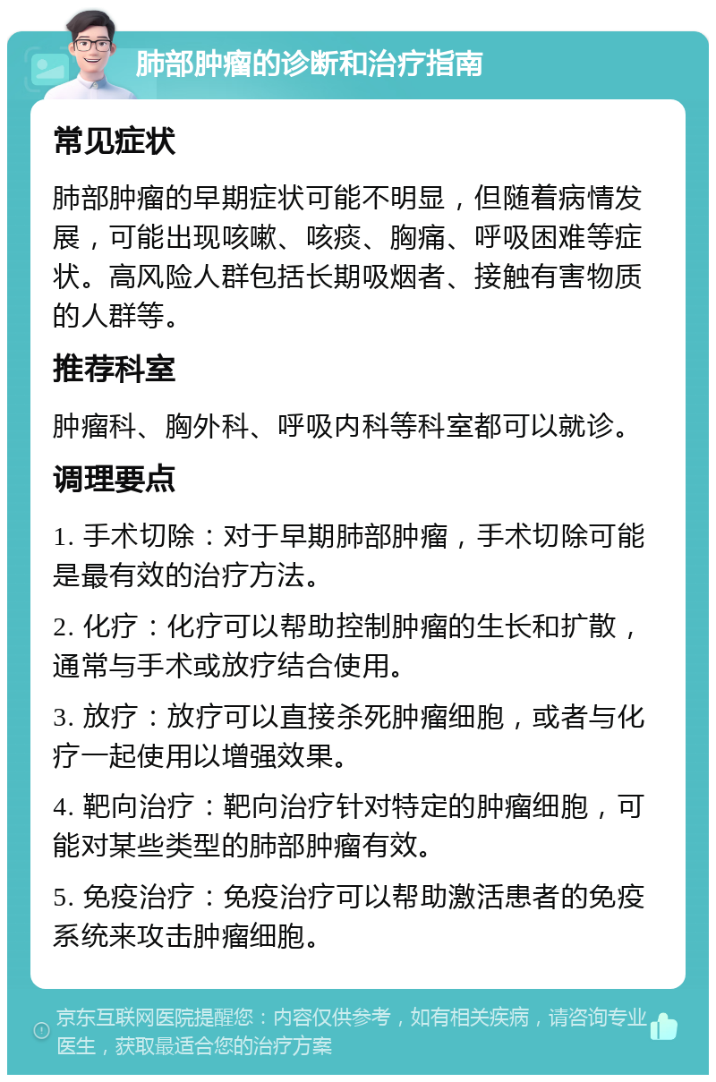 肺部肿瘤的诊断和治疗指南 常见症状 肺部肿瘤的早期症状可能不明显，但随着病情发展，可能出现咳嗽、咳痰、胸痛、呼吸困难等症状。高风险人群包括长期吸烟者、接触有害物质的人群等。 推荐科室 肿瘤科、胸外科、呼吸内科等科室都可以就诊。 调理要点 1. 手术切除：对于早期肺部肿瘤，手术切除可能是最有效的治疗方法。 2. 化疗：化疗可以帮助控制肿瘤的生长和扩散，通常与手术或放疗结合使用。 3. 放疗：放疗可以直接杀死肿瘤细胞，或者与化疗一起使用以增强效果。 4. 靶向治疗：靶向治疗针对特定的肿瘤细胞，可能对某些类型的肺部肿瘤有效。 5. 免疫治疗：免疫治疗可以帮助激活患者的免疫系统来攻击肿瘤细胞。