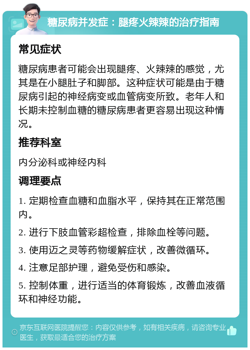 糖尿病并发症：腿疼火辣辣的治疗指南 常见症状 糖尿病患者可能会出现腿疼、火辣辣的感觉，尤其是在小腿肚子和脚部。这种症状可能是由于糖尿病引起的神经病变或血管病变所致。老年人和长期未控制血糖的糖尿病患者更容易出现这种情况。 推荐科室 内分泌科或神经内科 调理要点 1. 定期检查血糖和血脂水平，保持其在正常范围内。 2. 进行下肢血管彩超检查，排除血栓等问题。 3. 使用迈之灵等药物缓解症状，改善微循环。 4. 注意足部护理，避免受伤和感染。 5. 控制体重，进行适当的体育锻炼，改善血液循环和神经功能。