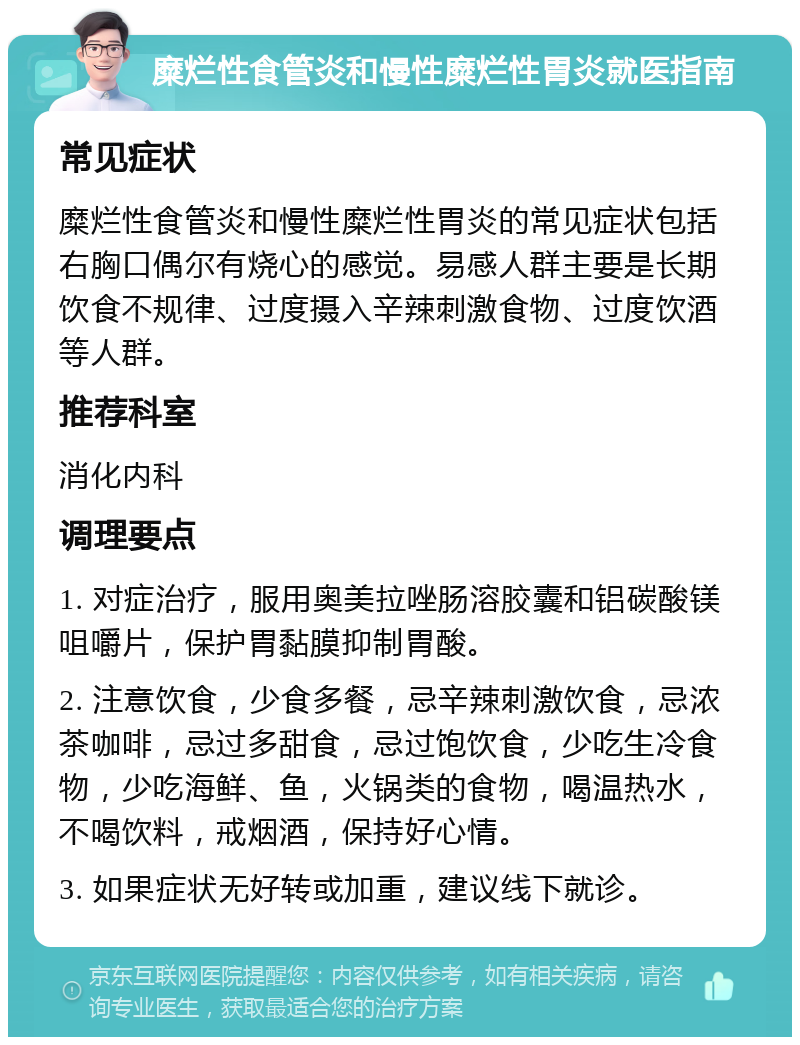 糜烂性食管炎和慢性糜烂性胃炎就医指南 常见症状 糜烂性食管炎和慢性糜烂性胃炎的常见症状包括右胸口偶尔有烧心的感觉。易感人群主要是长期饮食不规律、过度摄入辛辣刺激食物、过度饮酒等人群。 推荐科室 消化内科 调理要点 1. 对症治疗，服用奥美拉唑肠溶胶囊和铝碳酸镁咀嚼片，保护胃黏膜抑制胃酸。 2. 注意饮食，少食多餐，忌辛辣刺激饮食，忌浓茶咖啡，忌过多甜食，忌过饱饮食，少吃生冷食物，少吃海鲜、鱼，火锅类的食物，喝温热水，不喝饮料，戒烟酒，保持好心情。 3. 如果症状无好转或加重，建议线下就诊。