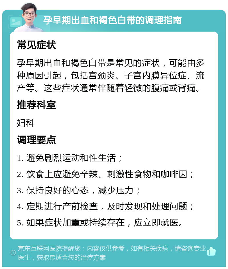 孕早期出血和褐色白带的调理指南 常见症状 孕早期出血和褐色白带是常见的症状，可能由多种原因引起，包括宫颈炎、子宫内膜异位症、流产等。这些症状通常伴随着轻微的腹痛或背痛。 推荐科室 妇科 调理要点 1. 避免剧烈运动和性生活； 2. 饮食上应避免辛辣、刺激性食物和咖啡因； 3. 保持良好的心态，减少压力； 4. 定期进行产前检查，及时发现和处理问题； 5. 如果症状加重或持续存在，应立即就医。