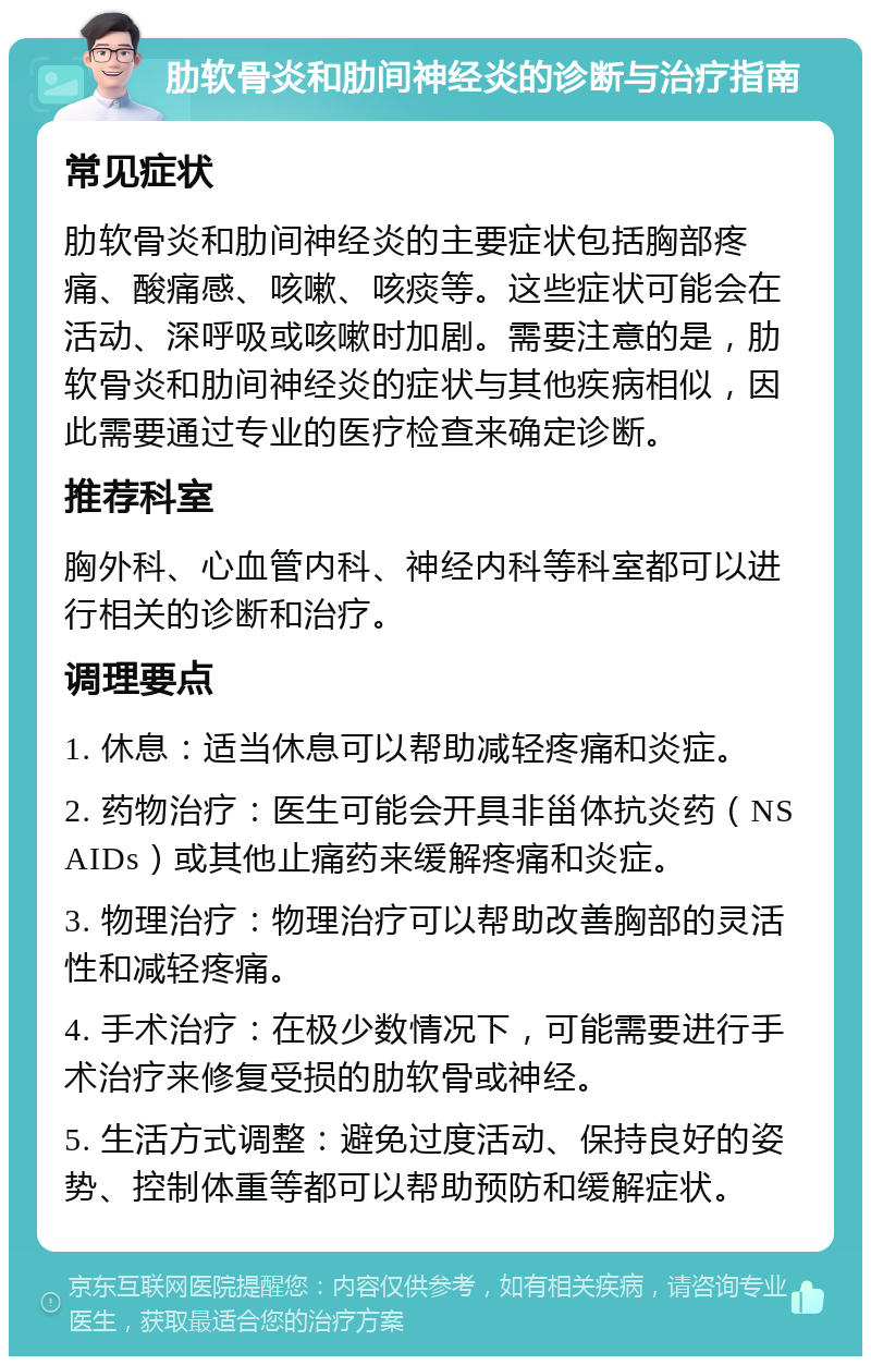 肋软骨炎和肋间神经炎的诊断与治疗指南 常见症状 肋软骨炎和肋间神经炎的主要症状包括胸部疼痛、酸痛感、咳嗽、咳痰等。这些症状可能会在活动、深呼吸或咳嗽时加剧。需要注意的是，肋软骨炎和肋间神经炎的症状与其他疾病相似，因此需要通过专业的医疗检查来确定诊断。 推荐科室 胸外科、心血管内科、神经内科等科室都可以进行相关的诊断和治疗。 调理要点 1. 休息：适当休息可以帮助减轻疼痛和炎症。 2. 药物治疗：医生可能会开具非甾体抗炎药（NSAIDs）或其他止痛药来缓解疼痛和炎症。 3. 物理治疗：物理治疗可以帮助改善胸部的灵活性和减轻疼痛。 4. 手术治疗：在极少数情况下，可能需要进行手术治疗来修复受损的肋软骨或神经。 5. 生活方式调整：避免过度活动、保持良好的姿势、控制体重等都可以帮助预防和缓解症状。