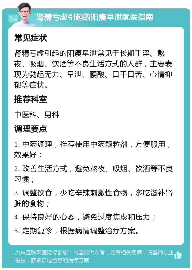 肾精亏虚引起的阳痿早泄就医指南 常见症状 肾精亏虚引起的阳痿早泄常见于长期手淫、熬夜、吸烟、饮酒等不良生活方式的人群，主要表现为勃起无力、早泄、腰酸、口干口苦、心情抑郁等症状。 推荐科室 中医科、男科 调理要点 1. 中药调理，推荐使用中药颗粒剂，方便服用，效果好； 2. 改善生活方式，避免熬夜、吸烟、饮酒等不良习惯； 3. 调整饮食，少吃辛辣刺激性食物，多吃滋补肾脏的食物； 4. 保持良好的心态，避免过度焦虑和压力； 5. 定期复诊，根据病情调整治疗方案。