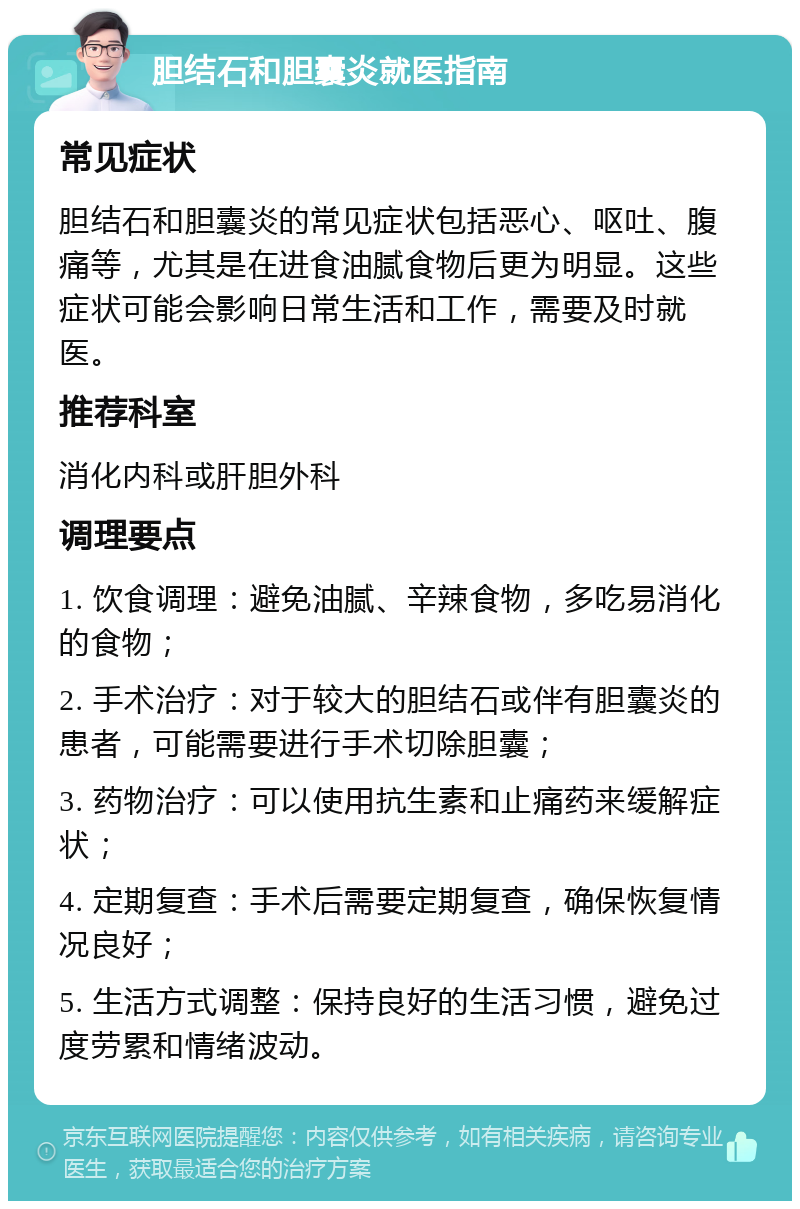 胆结石和胆囊炎就医指南 常见症状 胆结石和胆囊炎的常见症状包括恶心、呕吐、腹痛等，尤其是在进食油腻食物后更为明显。这些症状可能会影响日常生活和工作，需要及时就医。 推荐科室 消化内科或肝胆外科 调理要点 1. 饮食调理：避免油腻、辛辣食物，多吃易消化的食物； 2. 手术治疗：对于较大的胆结石或伴有胆囊炎的患者，可能需要进行手术切除胆囊； 3. 药物治疗：可以使用抗生素和止痛药来缓解症状； 4. 定期复查：手术后需要定期复查，确保恢复情况良好； 5. 生活方式调整：保持良好的生活习惯，避免过度劳累和情绪波动。