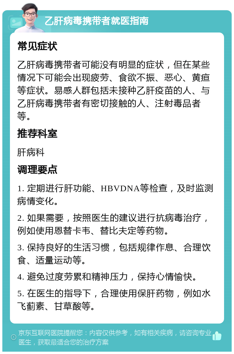 乙肝病毒携带者就医指南 常见症状 乙肝病毒携带者可能没有明显的症状，但在某些情况下可能会出现疲劳、食欲不振、恶心、黄疸等症状。易感人群包括未接种乙肝疫苗的人、与乙肝病毒携带者有密切接触的人、注射毒品者等。 推荐科室 肝病科 调理要点 1. 定期进行肝功能、HBVDNA等检查，及时监测病情变化。 2. 如果需要，按照医生的建议进行抗病毒治疗，例如使用恩替卡韦、替比夫定等药物。 3. 保持良好的生活习惯，包括规律作息、合理饮食、适量运动等。 4. 避免过度劳累和精神压力，保持心情愉快。 5. 在医生的指导下，合理使用保肝药物，例如水飞蓟素、甘草酸等。