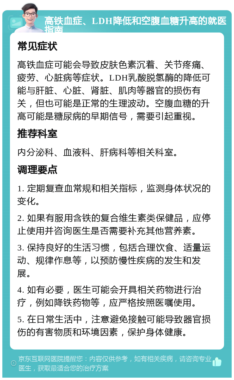 高铁血症、LDH降低和空腹血糖升高的就医指南 常见症状 高铁血症可能会导致皮肤色素沉着、关节疼痛、疲劳、心脏病等症状。LDH乳酸脱氢酶的降低可能与肝脏、心脏、肾脏、肌肉等器官的损伤有关，但也可能是正常的生理波动。空腹血糖的升高可能是糖尿病的早期信号，需要引起重视。 推荐科室 内分泌科、血液科、肝病科等相关科室。 调理要点 1. 定期复查血常规和相关指标，监测身体状况的变化。 2. 如果有服用含铁的复合维生素类保健品，应停止使用并咨询医生是否需要补充其他营养素。 3. 保持良好的生活习惯，包括合理饮食、适量运动、规律作息等，以预防慢性疾病的发生和发展。 4. 如有必要，医生可能会开具相关药物进行治疗，例如降铁药物等，应严格按照医嘱使用。 5. 在日常生活中，注意避免接触可能导致器官损伤的有害物质和环境因素，保护身体健康。