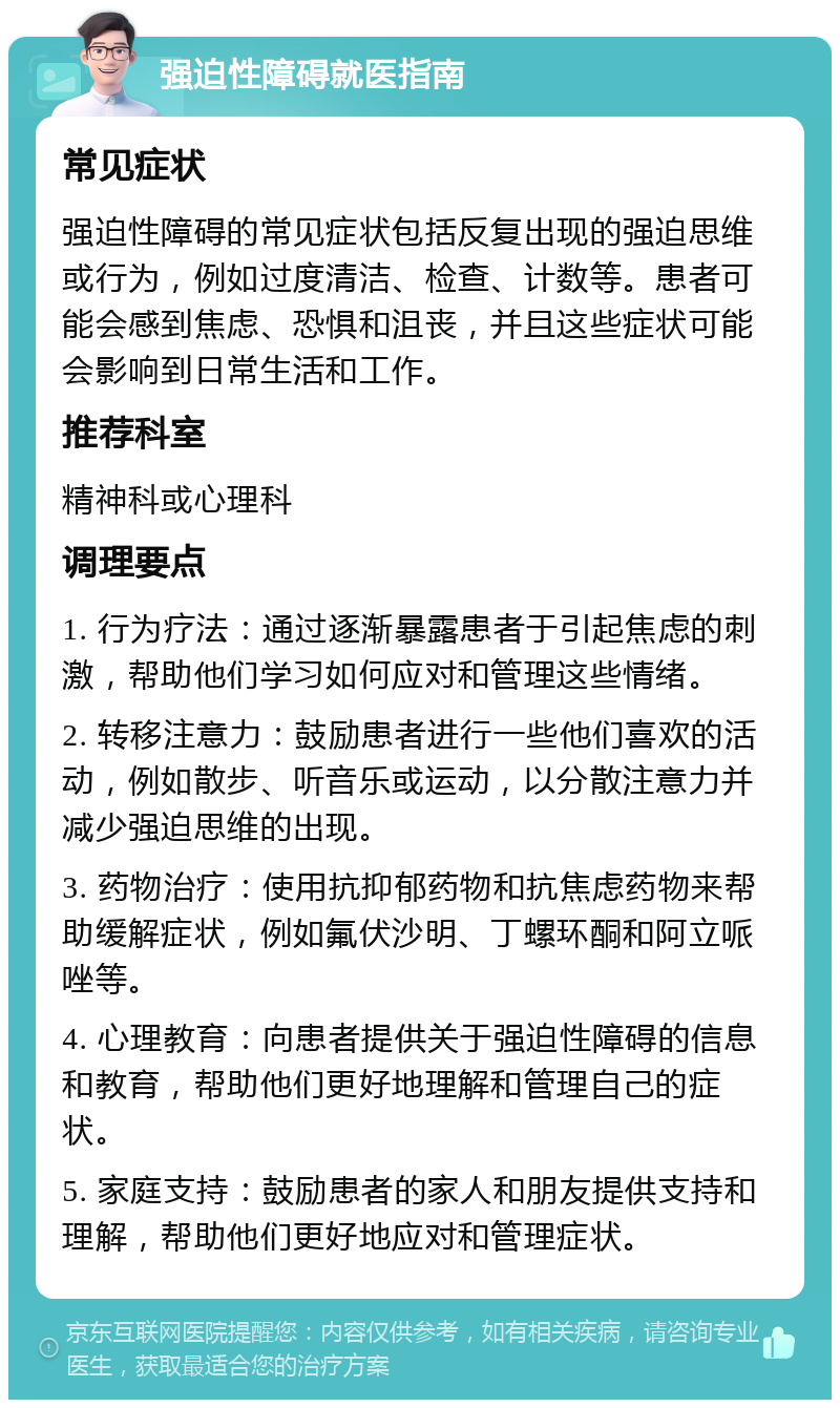 强迫性障碍就医指南 常见症状 强迫性障碍的常见症状包括反复出现的强迫思维或行为，例如过度清洁、检查、计数等。患者可能会感到焦虑、恐惧和沮丧，并且这些症状可能会影响到日常生活和工作。 推荐科室 精神科或心理科 调理要点 1. 行为疗法：通过逐渐暴露患者于引起焦虑的刺激，帮助他们学习如何应对和管理这些情绪。 2. 转移注意力：鼓励患者进行一些他们喜欢的活动，例如散步、听音乐或运动，以分散注意力并减少强迫思维的出现。 3. 药物治疗：使用抗抑郁药物和抗焦虑药物来帮助缓解症状，例如氟伏沙明、丁螺环酮和阿立哌唑等。 4. 心理教育：向患者提供关于强迫性障碍的信息和教育，帮助他们更好地理解和管理自己的症状。 5. 家庭支持：鼓励患者的家人和朋友提供支持和理解，帮助他们更好地应对和管理症状。