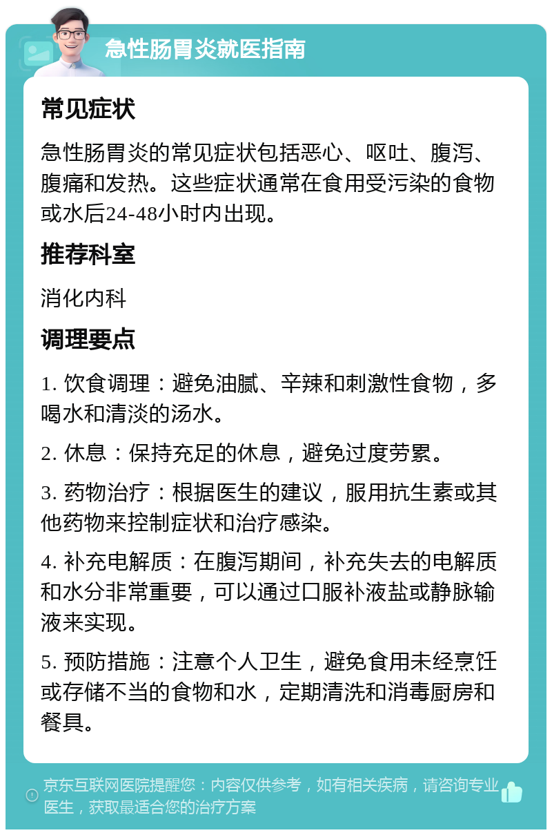 急性肠胃炎就医指南 常见症状 急性肠胃炎的常见症状包括恶心、呕吐、腹泻、腹痛和发热。这些症状通常在食用受污染的食物或水后24-48小时内出现。 推荐科室 消化内科 调理要点 1. 饮食调理：避免油腻、辛辣和刺激性食物，多喝水和清淡的汤水。 2. 休息：保持充足的休息，避免过度劳累。 3. 药物治疗：根据医生的建议，服用抗生素或其他药物来控制症状和治疗感染。 4. 补充电解质：在腹泻期间，补充失去的电解质和水分非常重要，可以通过口服补液盐或静脉输液来实现。 5. 预防措施：注意个人卫生，避免食用未经烹饪或存储不当的食物和水，定期清洗和消毒厨房和餐具。