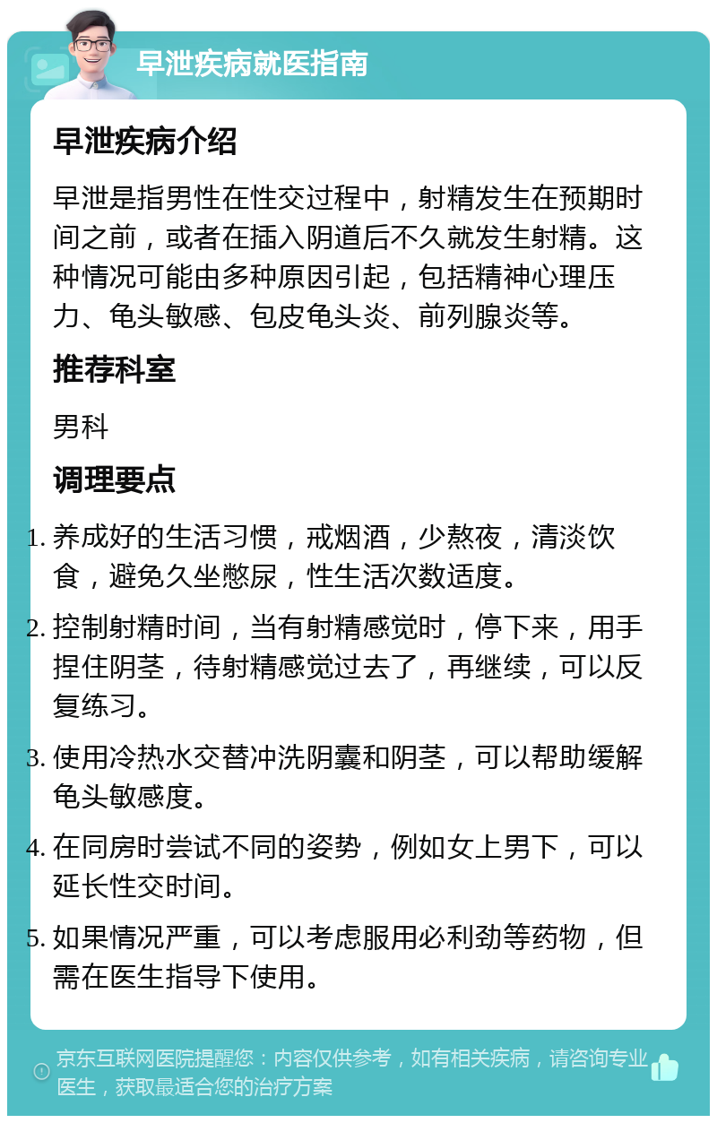 早泄疾病就医指南 早泄疾病介绍 早泄是指男性在性交过程中，射精发生在预期时间之前，或者在插入阴道后不久就发生射精。这种情况可能由多种原因引起，包括精神心理压力、龟头敏感、包皮龟头炎、前列腺炎等。 推荐科室 男科 调理要点 养成好的生活习惯，戒烟酒，少熬夜，清淡饮食，避免久坐憋尿，性生活次数适度。 控制射精时间，当有射精感觉时，停下来，用手捏住阴茎，待射精感觉过去了，再继续，可以反复练习。 使用冷热水交替冲洗阴囊和阴茎，可以帮助缓解龟头敏感度。 在同房时尝试不同的姿势，例如女上男下，可以延长性交时间。 如果情况严重，可以考虑服用必利劲等药物，但需在医生指导下使用。