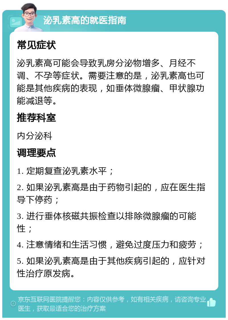 泌乳素高的就医指南 常见症状 泌乳素高可能会导致乳房分泌物增多、月经不调、不孕等症状。需要注意的是，泌乳素高也可能是其他疾病的表现，如垂体微腺瘤、甲状腺功能减退等。 推荐科室 内分泌科 调理要点 1. 定期复查泌乳素水平； 2. 如果泌乳素高是由于药物引起的，应在医生指导下停药； 3. 进行垂体核磁共振检查以排除微腺瘤的可能性； 4. 注意情绪和生活习惯，避免过度压力和疲劳； 5. 如果泌乳素高是由于其他疾病引起的，应针对性治疗原发病。