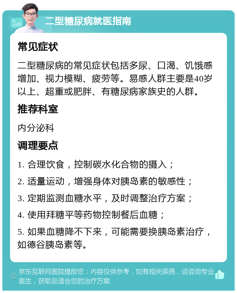 二型糖尿病就医指南 常见症状 二型糖尿病的常见症状包括多尿、口渴、饥饿感增加、视力模糊、疲劳等。易感人群主要是40岁以上、超重或肥胖、有糖尿病家族史的人群。 推荐科室 内分泌科 调理要点 1. 合理饮食，控制碳水化合物的摄入； 2. 适量运动，增强身体对胰岛素的敏感性； 3. 定期监测血糖水平，及时调整治疗方案； 4. 使用拜糖平等药物控制餐后血糖； 5. 如果血糖降不下来，可能需要换胰岛素治疗，如德谷胰岛素等。