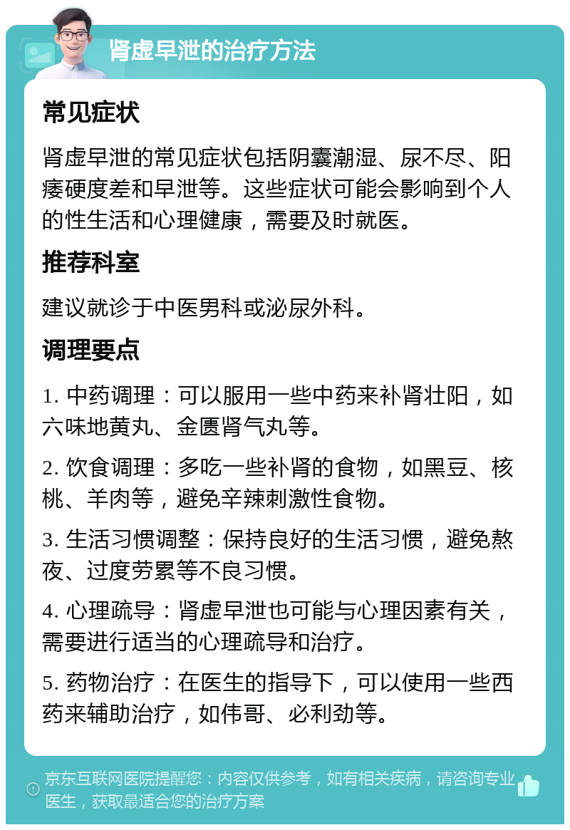 肾虚早泄的治疗方法 常见症状 肾虚早泄的常见症状包括阴囊潮湿、尿不尽、阳痿硬度差和早泄等。这些症状可能会影响到个人的性生活和心理健康，需要及时就医。 推荐科室 建议就诊于中医男科或泌尿外科。 调理要点 1. 中药调理：可以服用一些中药来补肾壮阳，如六味地黄丸、金匮肾气丸等。 2. 饮食调理：多吃一些补肾的食物，如黑豆、核桃、羊肉等，避免辛辣刺激性食物。 3. 生活习惯调整：保持良好的生活习惯，避免熬夜、过度劳累等不良习惯。 4. 心理疏导：肾虚早泄也可能与心理因素有关，需要进行适当的心理疏导和治疗。 5. 药物治疗：在医生的指导下，可以使用一些西药来辅助治疗，如伟哥、必利劲等。