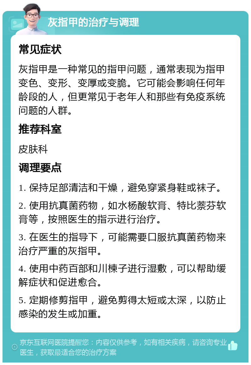 灰指甲的治疗与调理 常见症状 灰指甲是一种常见的指甲问题，通常表现为指甲变色、变形、变厚或变脆。它可能会影响任何年龄段的人，但更常见于老年人和那些有免疫系统问题的人群。 推荐科室 皮肤科 调理要点 1. 保持足部清洁和干燥，避免穿紧身鞋或袜子。 2. 使用抗真菌药物，如水杨酸软膏、特比萘芬软膏等，按照医生的指示进行治疗。 3. 在医生的指导下，可能需要口服抗真菌药物来治疗严重的灰指甲。 4. 使用中药百部和川楝子进行湿敷，可以帮助缓解症状和促进愈合。 5. 定期修剪指甲，避免剪得太短或太深，以防止感染的发生或加重。