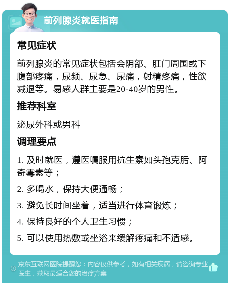 前列腺炎就医指南 常见症状 前列腺炎的常见症状包括会阴部、肛门周围或下腹部疼痛，尿频、尿急、尿痛，射精疼痛，性欲减退等。易感人群主要是20-40岁的男性。 推荐科室 泌尿外科或男科 调理要点 1. 及时就医，遵医嘱服用抗生素如头孢克肟、阿奇霉素等； 2. 多喝水，保持大便通畅； 3. 避免长时间坐着，适当进行体育锻炼； 4. 保持良好的个人卫生习惯； 5. 可以使用热敷或坐浴来缓解疼痛和不适感。