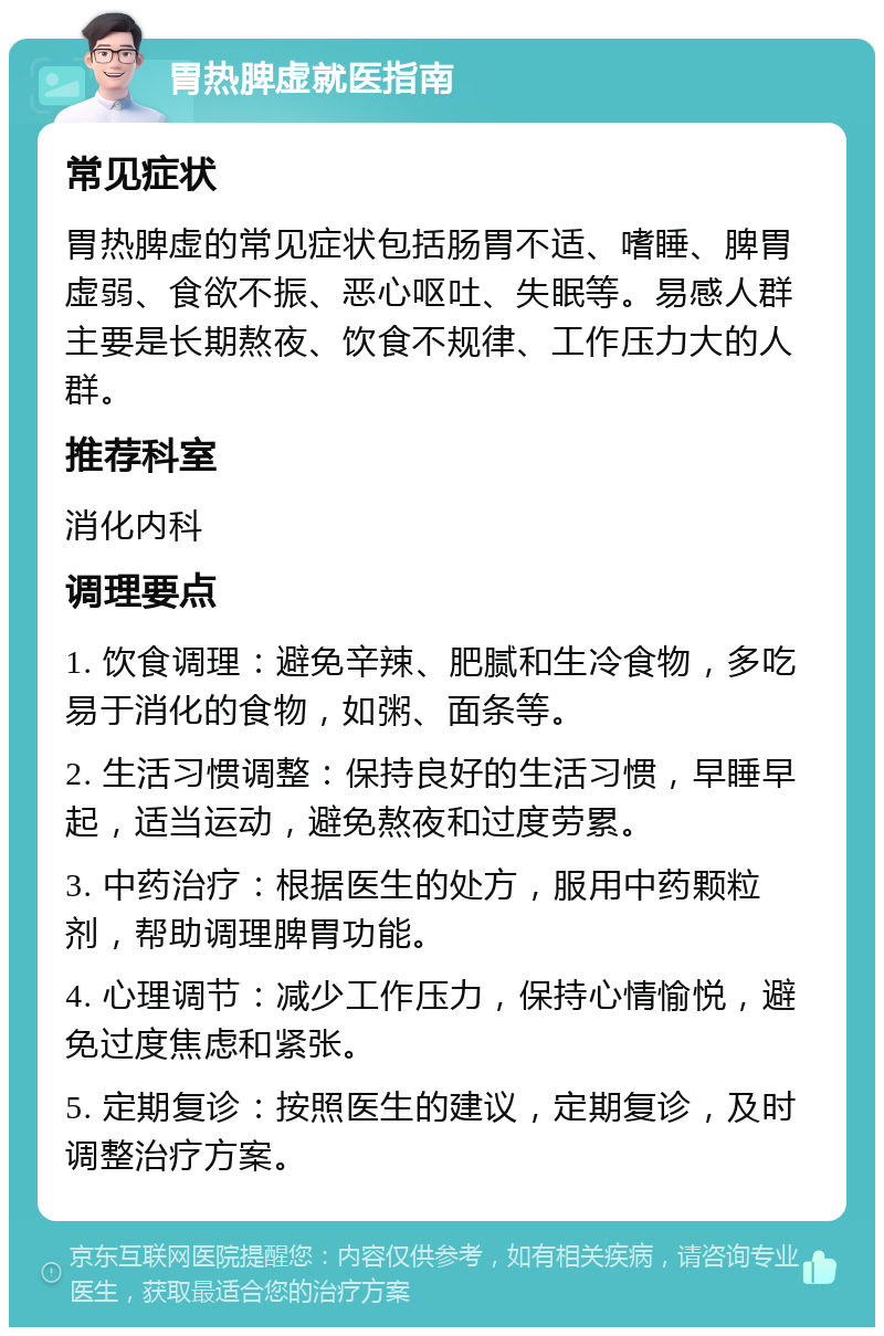 胃热脾虚就医指南 常见症状 胃热脾虚的常见症状包括肠胃不适、嗜睡、脾胃虚弱、食欲不振、恶心呕吐、失眠等。易感人群主要是长期熬夜、饮食不规律、工作压力大的人群。 推荐科室 消化内科 调理要点 1. 饮食调理：避免辛辣、肥腻和生冷食物，多吃易于消化的食物，如粥、面条等。 2. 生活习惯调整：保持良好的生活习惯，早睡早起，适当运动，避免熬夜和过度劳累。 3. 中药治疗：根据医生的处方，服用中药颗粒剂，帮助调理脾胃功能。 4. 心理调节：减少工作压力，保持心情愉悦，避免过度焦虑和紧张。 5. 定期复诊：按照医生的建议，定期复诊，及时调整治疗方案。