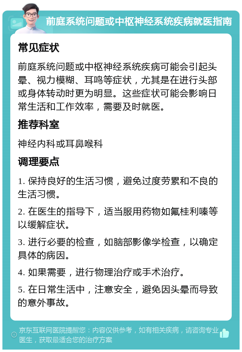 前庭系统问题或中枢神经系统疾病就医指南 常见症状 前庭系统问题或中枢神经系统疾病可能会引起头晕、视力模糊、耳鸣等症状，尤其是在进行头部或身体转动时更为明显。这些症状可能会影响日常生活和工作效率，需要及时就医。 推荐科室 神经内科或耳鼻喉科 调理要点 1. 保持良好的生活习惯，避免过度劳累和不良的生活习惯。 2. 在医生的指导下，适当服用药物如氟桂利嗪等以缓解症状。 3. 进行必要的检查，如脑部影像学检查，以确定具体的病因。 4. 如果需要，进行物理治疗或手术治疗。 5. 在日常生活中，注意安全，避免因头晕而导致的意外事故。