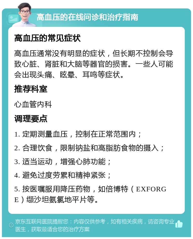 高血压的在线问诊和治疗指南 高血压的常见症状 高血压通常没有明显的症状，但长期不控制会导致心脏、肾脏和大脑等器官的损害。一些人可能会出现头痛、眩晕、耳鸣等症状。 推荐科室 心血管内科 调理要点 1. 定期测量血压，控制在正常范围内； 2. 合理饮食，限制钠盐和高脂肪食物的摄入； 3. 适当运动，增强心肺功能； 4. 避免过度劳累和精神紧张； 5. 按医嘱服用降压药物，如倍博特（EXFORGE）缬沙坦氨氯地平片等。