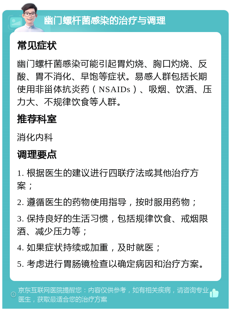 幽门螺杆菌感染的治疗与调理 常见症状 幽门螺杆菌感染可能引起胃灼烧、胸口灼烧、反酸、胃不消化、早饱等症状。易感人群包括长期使用非甾体抗炎药（NSAIDs）、吸烟、饮酒、压力大、不规律饮食等人群。 推荐科室 消化内科 调理要点 1. 根据医生的建议进行四联疗法或其他治疗方案； 2. 遵循医生的药物使用指导，按时服用药物； 3. 保持良好的生活习惯，包括规律饮食、戒烟限酒、减少压力等； 4. 如果症状持续或加重，及时就医； 5. 考虑进行胃肠镜检查以确定病因和治疗方案。