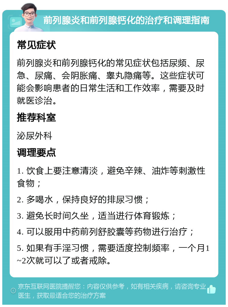 前列腺炎和前列腺钙化的治疗和调理指南 常见症状 前列腺炎和前列腺钙化的常见症状包括尿频、尿急、尿痛、会阴胀痛、睾丸隐痛等。这些症状可能会影响患者的日常生活和工作效率，需要及时就医诊治。 推荐科室 泌尿外科 调理要点 1. 饮食上要注意清淡，避免辛辣、油炸等刺激性食物； 2. 多喝水，保持良好的排尿习惯； 3. 避免长时间久坐，适当进行体育锻炼； 4. 可以服用中药前列舒胶囊等药物进行治疗； 5. 如果有手淫习惯，需要适度控制频率，一个月1~2次就可以了或者戒除。