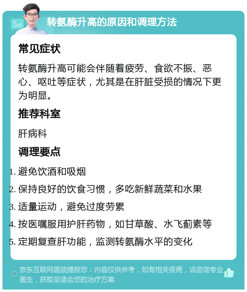 转氨酶升高的原因和调理方法 常见症状 转氨酶升高可能会伴随着疲劳、食欲不振、恶心、呕吐等症状，尤其是在肝脏受损的情况下更为明显。 推荐科室 肝病科 调理要点 避免饮酒和吸烟 保持良好的饮食习惯，多吃新鲜蔬菜和水果 适量运动，避免过度劳累 按医嘱服用护肝药物，如甘草酸、水飞蓟素等 定期复查肝功能，监测转氨酶水平的变化